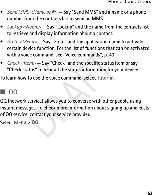 Menu functions53•Send MMS &lt;Name or #&gt; — Say &quot;Send MMS&quot; and a name or a phone number from the contacts list to send an MMS.•Lookup &lt;Name&gt; — Say &quot;Lookup&quot; and the name from the contacts list to retrieve and display information about a contact.•Go To &lt;Menu&gt; — Say &quot;Go to&quot; and the application name to activate certain device function. For the list of functions that can be activated with a voice command, see &quot;Voice commands&quot;, p. 43.•Check &lt;Item&gt; — Say &quot;Check&quot; and the specific status item or say &quot;Check status&quot; to hear all the status information for your device.To learn how to use the voice command, select Tutorial.■QQQQ (network service) allows you to converse with other people using instant messages. To check more information about signing up and costs of QQ service, contact your service provider.Select Menu &gt; QQ.DRAFT