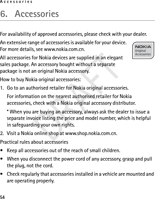 Accessories546. AccessoriesFor availability of approved accessories, please check with your dealer. An extensive range of accessories is available for your device. For more details, see www.nokia.com.cn. All accessories for Nokia devices are supplied in an elegant sales package. An accessory bought without a separate package is not an original Nokia accessory.How to buy Nokia original accessories:1. Go to an authorised retailer for Nokia original accessories.For information on the nearest authorised retailer for Nokia accessories, check with a Nokia original accessory distributor.* When you are buying an accessory, always ask the dealer to issue a separate invoice listing the price and model number, which is helpful in safeguarding your own rights.2. Visit a Nokia online shop at www.shop.nokia.com.cn.Practical rules about accessories• Keep all accessories out of the reach of small children.• When you disconnect the power cord of any accessory, grasp and pull the plug, not the cord.• Check regularly that accessories installed in a vehicle are mounted and are operating properly.DRAFT