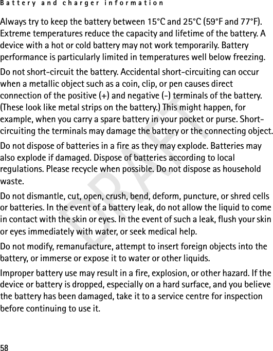 Battery and charger information58Always try to keep the battery between 15°C and 25°C (59°F and 77°F). Extreme temperatures reduce the capacity and lifetime of the battery. A device with a hot or cold battery may not work temporarily. Battery performance is particularly limited in temperatures well below freezing.Do not short-circuit the battery. Accidental short-circuiting can occur when a metallic object such as a coin, clip, or pen causes direct connection of the positive (+) and negative (-) terminals of the battery. (These look like metal strips on the battery.) This might happen, for example, when you carry a spare battery in your pocket or purse. Short-circuiting the terminals may damage the battery or the connecting object.Do not dispose of batteries in a fire as they may explode. Batteries may also explode if damaged. Dispose of batteries according to local regulations. Please recycle when possible. Do not dispose as household waste.Do not dismantle, cut, open, crush, bend, deform, puncture, or shred cells or batteries. In the event of a battery leak, do not allow the liquid to come in contact with the skin or eyes. In the event of such a leak, flush your skin or eyes immediately with water, or seek medical help.Do not modify, remanufacture, attempt to insert foreign objects into the battery, or immerse or expose it to water or other liquids.Improper battery use may result in a fire, explosion, or other hazard. If the device or battery is dropped, especially on a hard surface, and you believe the battery has been damaged, take it to a service centre for inspection before continuing to use it.DRAFT