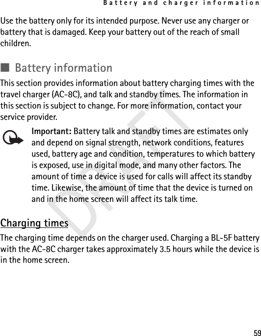 Battery and charger information59Use the battery only for its intended purpose. Never use any charger or battery that is damaged. Keep your battery out of the reach of small children.■Battery informationThis section provides information about battery charging times with the travel charger (AC-8C), and talk and standby times. The information in this section is subject to change. For more information, contact your service provider. Important: Battery talk and standby times are estimates only and depend on signal strength, network conditions, features used, battery age and condition, temperatures to which battery is exposed, use in digital mode, and many other factors. The amount of time a device is used for calls will affect its standby time. Likewise, the amount of time that the device is turned on and in the home screen will affect its talk time.Charging timesThe charging time depends on the charger used. Charging a BL-5F battery with the AC-8C charger takes approximately 3.5 hours while the device is in the home screen.DRAFT