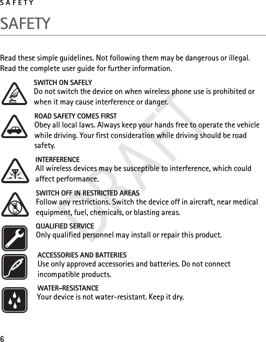 SAFETY6SAFETYRead these simple guidelines. Not following them may be dangerous or illegal. Read the complete user guide for further information. SWITCH ON SAFELYDo not switch the device on when wireless phone use is prohibited or when it may cause interference or danger.ROAD SAFETY COMES FIRSTObey all local laws. Always keep your hands free to operate the vehicle while driving. Your first consideration while driving should be road safety.INTERFERENCEAll wireless devices may be susceptible to interference, which could affect performance.SWITCH OFF IN RESTRICTED AREASFollow any restrictions. Switch the device off in aircraft, near medical equipment, fuel, chemicals, or blasting areas.QUALIFIED SERVICEOnly qualified personnel may install or repair this product.ACCESSORIES AND BATTERIESUse only approved accessories and batteries. Do not connect incompatible products.WATER-RESISTANCEYour device is not water-resistant. Keep it dry.DRAFT