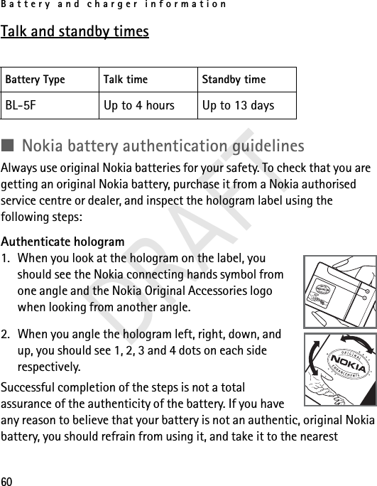 Battery and charger information60Talk and standby times■Nokia battery authentication guidelinesAlways use original Nokia batteries for your safety. To check that you are getting an original Nokia battery, purchase it from a Nokia authorised service centre or dealer, and inspect the hologram label using the following steps:Authenticate hologram1. When you look at the hologram on the label, you should see the Nokia connecting hands symbol from one angle and the Nokia Original Accessories logo when looking from another angle.2. When you angle the hologram left, right, down, and up, you should see 1, 2, 3 and 4 dots on each side respectively.Successful completion of the steps is not a total assurance of the authenticity of the battery. If you have any reason to believe that your battery is not an authentic, original Nokia battery, you should refrain from using it, and take it to the nearest Battery Type Talk time Standby timeBL-5F Up to 4 hours Up to 13 daysDRAFT