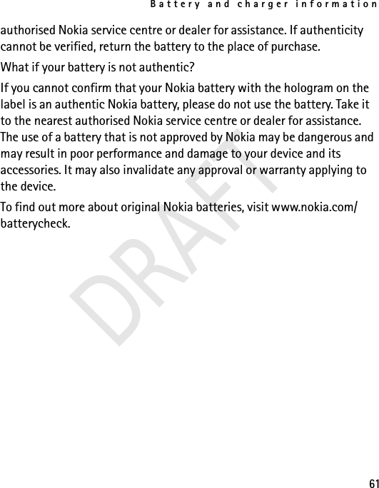 Battery and charger information61authorised Nokia service centre or dealer for assistance. If authenticity cannot be verified, return the battery to the place of purchase.What if your battery is not authentic?If you cannot confirm that your Nokia battery with the hologram on the label is an authentic Nokia battery, please do not use the battery. Take it to the nearest authorised Nokia service centre or dealer for assistance. The use of a battery that is not approved by Nokia may be dangerous and may result in poor performance and damage to your device and its accessories. It may also invalidate any approval or warranty applying to the device.To find out more about original Nokia batteries, visit www.nokia.com/batterycheck.DRAFT