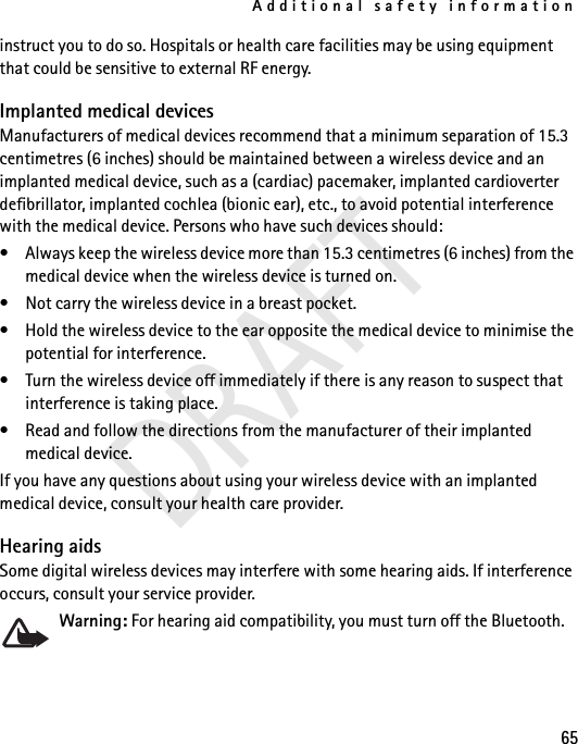 Additional safety information65instruct you to do so. Hospitals or health care facilities may be using equipment that could be sensitive to external RF energy.Implanted medical devicesManufacturers of medical devices recommend that a minimum separation of 15.3 centimetres (6 inches) should be maintained between a wireless device and an implanted medical device, such as a (cardiac) pacemaker, implanted cardioverter defibrillator, implanted cochlea (bionic ear), etc., to avoid potential interference with the medical device. Persons who have such devices should:• Always keep the wireless device more than 15.3 centimetres (6 inches) from the medical device when the wireless device is turned on.• Not carry the wireless device in a breast pocket.• Hold the wireless device to the ear opposite the medical device to minimise the potential for interference.• Turn the wireless device off immediately if there is any reason to suspect that interference is taking place.• Read and follow the directions from the manufacturer of their implanted medical device.If you have any questions about using your wireless device with an implanted medical device, consult your health care provider.Hearing aidsSome digital wireless devices may interfere with some hearing aids. If interference occurs, consult your service provider.Warning: For hearing aid compatibility, you must turn off the Bluetooth.DRAFT