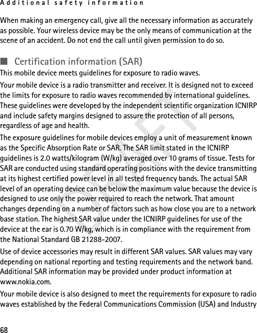 Additional safety information68When making an emergency call, give all the necessary information as accurately as possible. Your wireless device may be the only means of communication at the scene of an accident. Do not end the call until given permission to do so.■Certification information (SAR)This mobile device meets guidelines for exposure to radio waves.Your mobile device is a radio transmitter and receiver. It is designed not to exceed the limits for exposure to radio waves recommended by international guidelines. These guidelines were developed by the independent scientific organization ICNIRP and include safety margins designed to assure the protection of all persons, regardless of age and health.The exposure guidelines for mobile devices employ a unit of measurement known as the Specific Absorption Rate or SAR. The SAR limit stated in the ICNIRP guidelines is 2.0 watts/kilogram (W/kg) averaged over 10 grams of tissue. Tests for SAR are conducted using standard operating positions with the device transmitting at its highest certified power level in all tested frequency bands. The actual SAR level of an operating device can be below the maximum value because the device is designed to use only the power required to reach the network. That amount changes depending on a number of factors such as how close you are to a network base station. The highest SAR value under the ICNIRP guidelines for use of the device at the ear is 0.70 W/kg, which is in compliance with the requirement from the National Standard GB 21288-2007. Use of device accessories may result in different SAR values. SAR values may vary depending on national reporting and testing requirements and the network band. Additional SAR information may be provided under product information at www.nokia.com.Your mobile device is also designed to meet the requirements for exposure to radio waves established by the Federal Communications Commission (USA) and Industry DRAFT