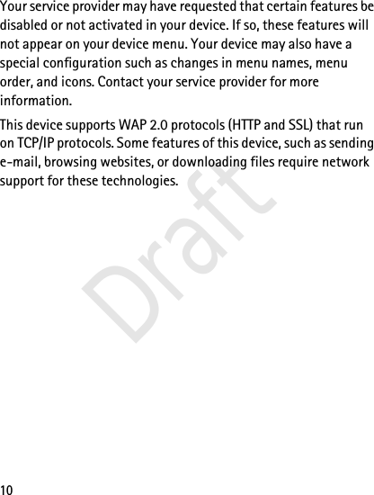 10Your service provider may have requested that certain features be disabled or not activated in your device. If so, these features will not appear on your device menu. Your device may also have a special configuration such as changes in menu names, menu order, and icons. Contact your service provider for more information. This device supports WAP 2.0 protocols (HTTP and SSL) that run on TCP/IP protocols. Some features of this device, such as sending e-mail, browsing websites, or downloading files require network support for these technologies.Draft