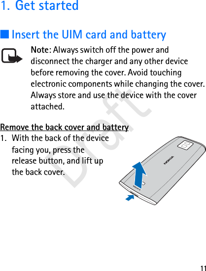 111. Get started■Insert the UIM card and batteryNote: Always switch off the power and disconnect the charger and any other device before removing the cover. Avoid touching electronic components while changing the cover. Always store and use the device with the cover attached.Remove the back cover and battery1. With the back of the device facing you, press the release button, and lift up the back cover.Draft