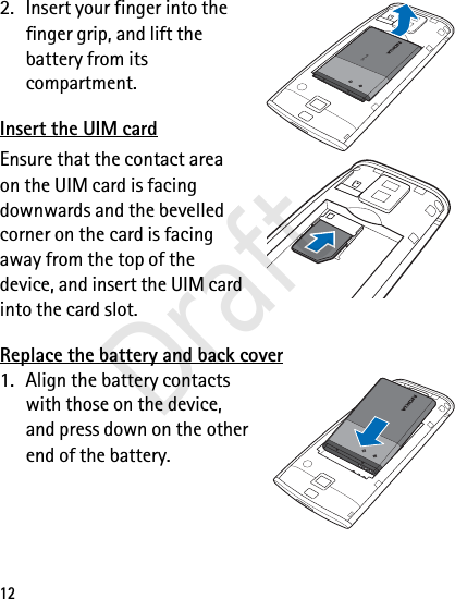 122. Insert your finger into the finger grip, and lift the battery from its compartment.Insert the UIM cardEnsure that the contact area on the UIM card is facing downwards and the bevelled corner on the card is facing away from the top of the device, and insert the UIM card into the card slot.Replace the battery and back cover1. Align the battery contacts with those on the device, and press down on the other end of the battery.BL-4CBL-4CDraft