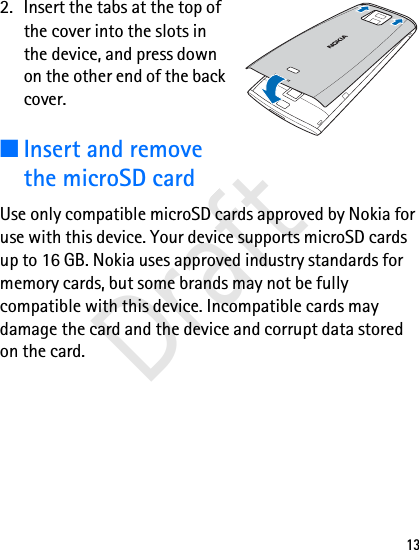 132. Insert the tabs at the top of the cover into the slots in the device, and press down on the other end of the back cover. ■Insert and remove the microSD cardUse only compatible microSD cards approved by Nokia for use with this device. Your device supports microSD cards up to 16 GB. Nokia uses approved industry standards for memory cards, but some brands may not be fully compatible with this device. Incompatible cards may damage the card and the device and corrupt data stored on the card.Draft