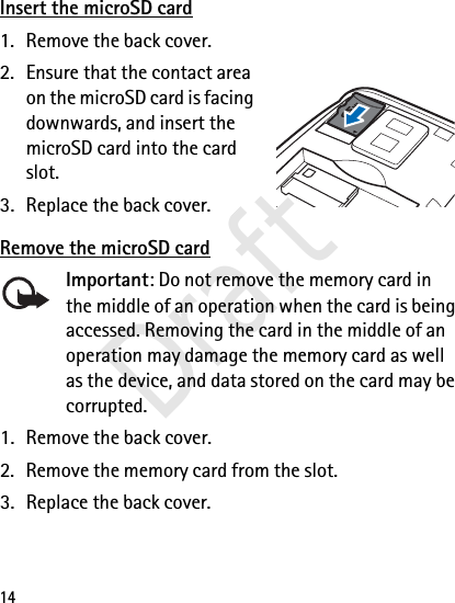14Insert the microSD card1. Remove the back cover.2. Ensure that the contact area on the microSD card is facing downwards, and insert the microSD card into the card slot.3. Replace the back cover.Remove the microSD cardImportant: Do not remove the memory card in the middle of an operation when the card is being accessed. Removing the card in the middle of an operation may damage the memory card as well as the device, and data stored on the card may be corrupted.1. Remove the back cover.2. Remove the memory card from the slot.3. Replace the back cover.Draft