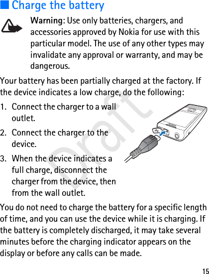 15■Charge the batteryWarning: Use only batteries, chargers, and accessories approved by Nokia for use with this particular model. The use of any other types may invalidate any approval or warranty, and may be dangerous.Your battery has been partially charged at the factory. If the device indicates a low charge, do the following:1. Connect the charger to a wall outlet.2. Connect the charger to the device. 3. When the device indicates a full charge, disconnect the charger from the device, then from the wall outlet. You do not need to charge the battery for a specific length of time, and you can use the device while it is charging. If the battery is completely discharged, it may take several minutes before the charging indicator appears on the display or before any calls can be made.Draft