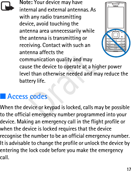 17Note: Your device may have internal and external antennas. As with any radio transmitting device, avoid touching the antenna area unnecessarily while the antenna is transmitting or receiving. Contact with such an antenna affects the communication quality and may cause the device to operate at a higher power level than otherwise needed and may reduce the battery life.■Access codesWhen the device or keypad is locked, calls may be possible to the official emergency number programmed into your device. Making an emergency call in the flight profile or when the device is locked requires that the device recognise the number to be an official emergency number. It is advisable to change the profile or unlock the device by entering the lock code before you make the emergency call.X3Draft