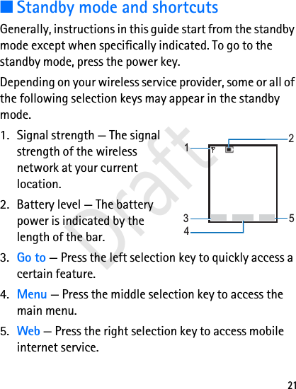 21■Standby mode and shortcutsGenerally, instructions in this guide start from the standby mode except when specifically indicated. To go to the standby mode, press the power key.Depending on your wireless service provider, some or all of the following selection keys may appear in the standby mode.1. Signal strength — The signal strength of the wireless network at your current location.2. Battery level — The battery power is indicated by the length of the bar.3. Go to — Press the left selection key to quickly access a certain feature.4. Menu — Press the middle selection key to access the main menu.5. Web — Press the right selection key to access mobile internet service.Go to NamesMenu14532Draft