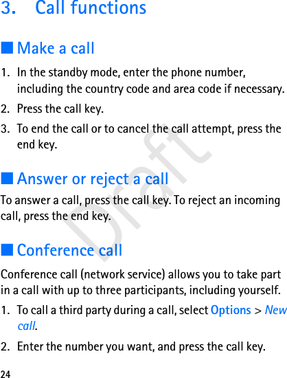 243. Call functions■Make a call1. In the standby mode, enter the phone number, including the country code and area code if necessary.2. Press the call key.3. To end the call or to cancel the call attempt, press the end key.■Answer or reject a callTo answer a call, press the call key. To reject an incoming call, press the end key.■Conference callConference call (network service) allows you to take part in a call with up to three participants, including yourself.1. To call a third party during a call, select Options &gt; New call. 2. Enter the number you want, and press the call key.Draft