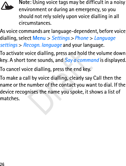 26Note: Using voice tags may be difficult in a noisy environment or during an emergency, so you should not rely solely upon voice dialling in all circumstances.As voice commands are language-dependent, before voice dialling, select Menu &gt; Settings &gt; Phone &gt; Language settings &gt; Recogn. language and your language.To activate voice dialling, press and hold the volume down key. A short tone sounds, and Say a command is displayed.To cancel voice dialling, press the end key.To make a call by voice dialling, clearly say Call then the name or the number of the contact you want to dial. If the device recognises the name you spoke, it shows a list of matches. Draft