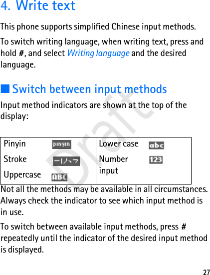 274. Write textThis phone supports simplified Chinese input methods.To switch writing language, when writing text, press and hold #, and select Writing language and the desired language.■Switch between input methodsInput method indicators are shown at the top of the display:Not all the methods may be available in all circumstances. Always check the indicator to see which input method is in use.To switch between available input methods, press # repeatedly until the indicator of the desired input method is displayed.Pinyin Lower caseStroke Number inputUppercase  Draft