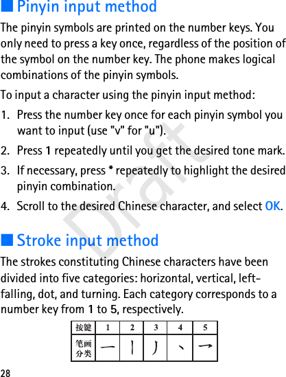 28■Pinyin input methodThe pinyin symbols are printed on the number keys. You only need to press a key once, regardless of the position of the symbol on the number key. The phone makes logical combinations of the pinyin symbols. To input a character using the pinyin input method:1. Press the number key once for each pinyin symbol you want to input (use &quot;v&quot; for &quot;u&quot;).2. Press 1 repeatedly until you get the desired tone mark.3. If necessary, press * repeatedly to highlight the desired pinyin combination.4. Scroll to the desired Chinese character, and select OK.■Stroke input methodThe strokes constituting Chinese characters have been divided into five categories: horizontal, vertical, left-falling, dot, and turning. Each category corresponds to a number key from 1 to 5, respectively. Draft