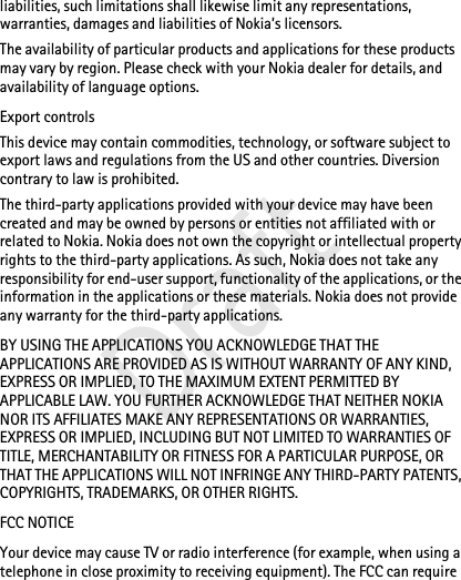 liabilities, such limitations shall likewise limit any representations, warranties, damages and liabilities of Nokia’s licensors.The availability of particular products and applications for these products may vary by region. Please check with your Nokia dealer for details, and availability of language options.Export controlsThis device may contain commodities, technology, or software subject to export laws and regulations from the US and other countries. Diversion contrary to law is prohibited.The third-party applications provided with your device may have been created and may be owned by persons or entities not affiliated with or related to Nokia. Nokia does not own the copyright or intellectual property rights to the third-party applications. As such, Nokia does not take any responsibility for end-user support, functionality of the applications, or the information in the applications or these materials. Nokia does not provide any warranty for the third-party applications.BY USING THE APPLICATIONS YOU ACKNOWLEDGE THAT THE APPLICATIONS ARE PROVIDED AS IS WITHOUT WARRANTY OF ANY KIND, EXPRESS OR IMPLIED, TO THE MAXIMUM EXTENT PERMITTED BY APPLICABLE LAW. YOU FURTHER ACKNOWLEDGE THAT NEITHER NOKIA NOR ITS AFFILIATES MAKE ANY REPRESENTATIONS OR WARRANTIES, EXPRESS OR IMPLIED, INCLUDING BUT NOT LIMITED TO WARRANTIES OF TITLE, MERCHANTABILITY OR FITNESS FOR A PARTICULAR PURPOSE, OR THAT THE APPLICATIONS WILL NOT INFRINGE ANY THIRD-PARTY PATENTS, COPYRIGHTS, TRADEMARKS, OR OTHER RIGHTS.FCC NOTICEYour device may cause TV or radio interference (for example, when using a telephone in close proximity to receiving equipment). The FCC can require Draft