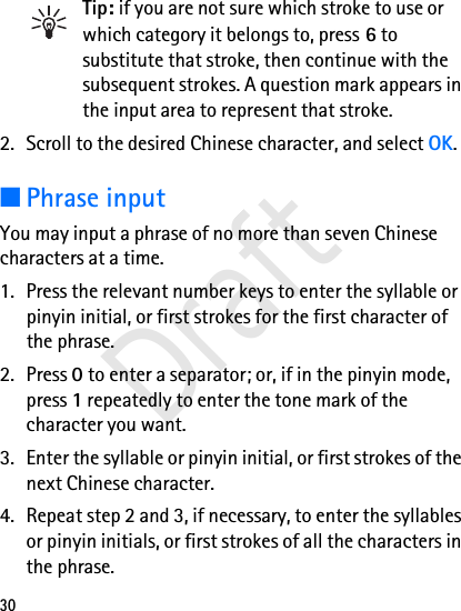 30Tip: if you are not sure which stroke to use or which category it belongs to, press 6 to substitute that stroke, then continue with the subsequent strokes. A question mark appears in the input area to represent that stroke.2. Scroll to the desired Chinese character, and select OK.■Phrase inputYou may input a phrase of no more than seven Chinese characters at a time.1. Press the relevant number keys to enter the syllable or pinyin initial, or first strokes for the first character of the phrase.2. Press 0 to enter a separator; or, if in the pinyin mode, press 1 repeatedly to enter the tone mark of the character you want.3. Enter the syllable or pinyin initial, or first strokes of the next Chinese character.4. Repeat step 2 and 3, if necessary, to enter the syllables or pinyin initials, or first strokes of all the characters in the phrase.Draft