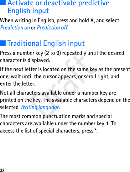 32■Activate or deactivate predictive English inputWhen writing in English, press and hold #, and select Prediction on or Prediction off. ■Traditional English inputPress a number key (2 to 9) repeatedly until the desired character is displayed.If the next letter is located on the same key as the present one, wait until the cursor appears, or scroll right, and enter the letter.Not all characters available under a number key are printed on the key. The available characters depend on the selected Writing language. The most common punctuation marks and special characters are available under the number key 1. To access the list of special characters, press *.Draft