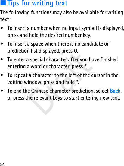34■Tips for writing textThe following functions may also be available for writing text:• To insert a number when no input symbol is displayed, press and hold the desired number key.• To insert a space when there is no candidate or prediction list displayed, press 0.• To enter a special character after you have finished entering a word or character, press *.• To repeat a character to the left of the cursor in the editing window, press and hold *.• To end the Chinese character prediction, select Back, or press the relevant keys to start entering new text.Draft