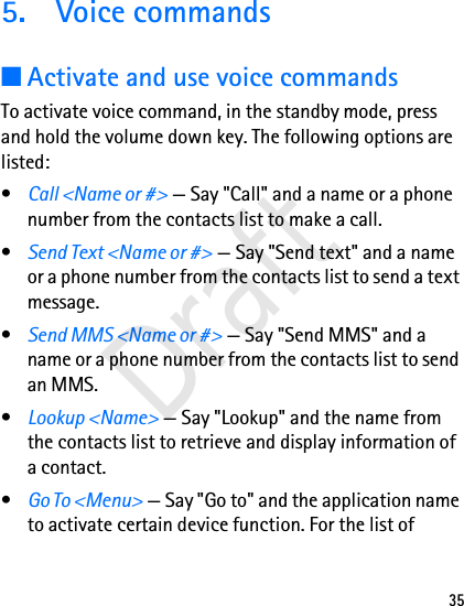 355. Voice commands■Activate and use voice commandsTo activate voice command, in the standby mode, press and hold the volume down key. The following options are listed:•Call &lt;Name or #&gt; — Say &quot;Call&quot; and a name or a phone number from the contacts list to make a call.•Send Text &lt;Name or #&gt; — Say &quot;Send text&quot; and a name or a phone number from the contacts list to send a text message.•Send MMS &lt;Name or #&gt; — Say &quot;Send MMS&quot; and a name or a phone number from the contacts list to send an MMS.•Lookup &lt;Name&gt; — Say &quot;Lookup&quot; and the name from the contacts list to retrieve and display information of a contact.•Go To &lt;Menu&gt; — Say &quot;Go to&quot; and the application name to activate certain device function. For the list of Draft