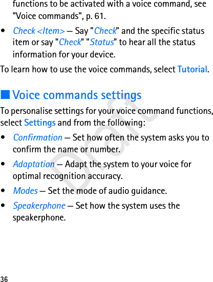 36functions to be activated with a voice command, see &quot;Voice commands&quot;, p. 61.•Check &lt;Item&gt; — Say &quot;Check&quot; and the specific status item or say &quot;Check&quot; &quot;Status&quot; to hear all the status information for your device.To learn how to use the voice commands, select Tutorial.■Voice commands settingsTo personalise settings for your voice command functions, select Settings and from the following:•Confirmation — Set how often the system asks you to confirm the name or number.•Adaptation — Adapt the system to your voice for optimal recognition accuracy.•Modes — Set the mode of audio guidance.•Speakerphone — Set how the system uses the speakerphone.Draft