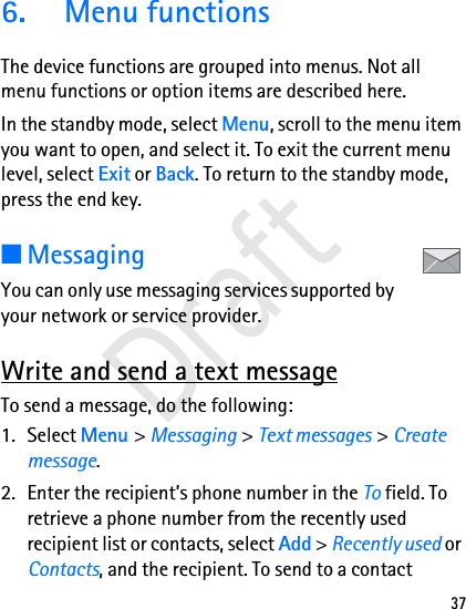 376.  Menu functionsThe device functions are grouped into menus. Not all menu functions or option items are described here.In the standby mode, select Menu, scroll to the menu item you want to open, and select it. To exit the current menu level, select Exit or Back. To return to the standby mode, press the end key. ■MessagingYou can only use messaging services supported by your network or service provider.Write and send a text messageTo send a message, do the following:1. Select Menu &gt; Messaging &gt; Text messages &gt; Create message.2. Enter the recipient’s phone number in the To field. To retrieve a phone number from the recently used recipient list or contacts, select Add &gt; Recently used or Contacts, and the recipient. To send to a contact Draft