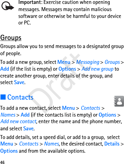 46Important: Exercise caution when opening messages. Messages may contain malicious software or otherwise be harmful to your device or PC.GroupsGroups allow you to send messages to a designated group of people. To add a new group, select Menu &gt; Messaging &gt; Groups &gt; Add (if the list is empty) or Options &gt; Add new group to create another group, enter details of the group, and select Save.■ContactsTo add a new contact, select Menu &gt; Contacts &gt; Names &gt; Add (if the contacts list is empty) or Options &gt; Add new contact, enter the name and the phone number, and select Save.To add details, set a speed dial, or add to a group,  select Menu &gt; Contacts &gt; Names, the desired contact, Details &gt; Options and from the available options.Draft