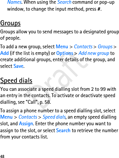 48Names. When using the Search command or pop-up window, to change the input method, press #. GroupsGroups allow you to send messages to a designated group of people. To add a new group, select Menu &gt; Contacts &gt; Groups &gt; Add (if the list is empty) or Options &gt; Add new group to create additional groups, enter details of the group, and select Save. Speed dialsYou can associate a speed dialling slot from 2 to 99 with an entry in the contacts. To activate or deactivate speed dialling, see &quot;Call&quot;, p. 58.To assign a phone number to a speed dialling slot, select Menu &gt; Contacts &gt; Speed dials, an empty speed dialling slot, and Assign. Enter the phone number you want to assign to the slot, or select Search to retrieve the number from your contacts list. Draft