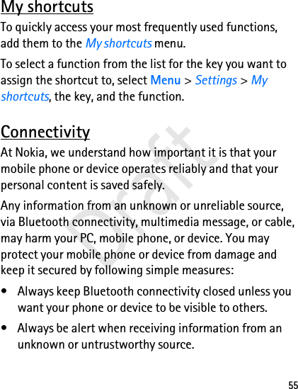 55My shortcutsTo quickly access your most frequently used functions, add them to the My shortcuts menu.To select a function from the list for the key you want to assign the shortcut to, select Menu &gt; Settings &gt; My shortcuts, the key, and the function.ConnectivityAt Nokia, we understand how important it is that your mobile phone or device operates reliably and that your personal content is saved safely.Any information from an unknown or unreliable source, via Bluetooth connectivity, multimedia message, or cable, may harm your PC, mobile phone, or device. You may protect your mobile phone or device from damage and keep it secured by following simple measures:• Always keep Bluetooth connectivity closed unless you want your phone or device to be visible to others.• Always be alert when receiving information from an unknown or untrustworthy source.Draft