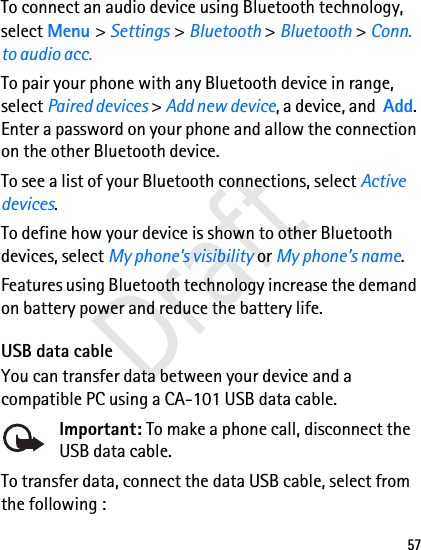 57To connect an audio device using Bluetooth technology, select Menu &gt; Settings &gt; Bluetooth &gt; Bluetooth &gt; Conn. to audio acc.To pair your phone with any Bluetooth device in range, select Paired devices &gt; Add new device, a device, and  Add. Enter a password on your phone and allow the connection on the other Bluetooth device.To see a list of your Bluetooth connections, select Active devices.To define how your device is shown to other Bluetooth devices, select My phone’s visibility or My phone’s name.Features using Bluetooth technology increase the demand on battery power and reduce the battery life.USB data cableYou can transfer data between your device and a compatible PC using a CA-101 USB data cable. Important: To make a phone call, disconnect the USB data cable.To transfer data, connect the data USB cable, select from the following :Draft