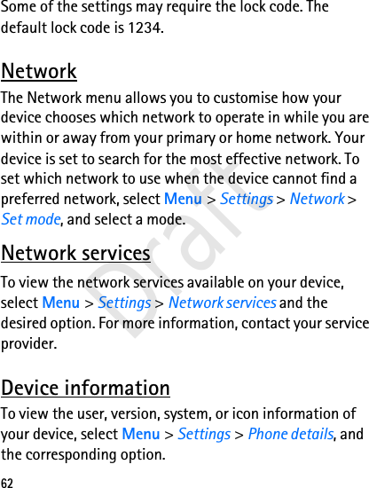 62Some of the settings may require the lock code. The default lock code is 1234. NetworkThe Network menu allows you to customise how your device chooses which network to operate in while you are within or away from your primary or home network. Your device is set to search for the most effective network. To set which network to use when the device cannot find a preferred network, select Menu &gt; Settings &gt; Network &gt; Set mode, and select a mode.Network servicesTo view the network services available on your device, select Menu &gt; Settings &gt; Network services and the desired option. For more information, contact your service provider.Device informationTo view the user, version, system, or icon information of your device, select Menu &gt; Settings &gt; Phone details, and the corresponding option.Draft