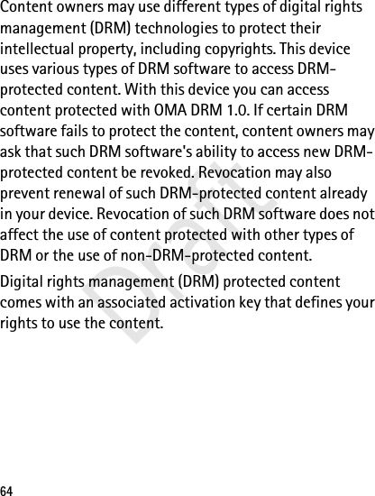 64Content owners may use different types of digital rights management (DRM) technologies to protect their intellectual property, including copyrights. This device uses various types of DRM software to access DRM-protected content. With this device you can access content protected with OMA DRM 1.0. If certain DRM software fails to protect the content, content owners may ask that such DRM software&apos;s ability to access new DRM-protected content be revoked. Revocation may also prevent renewal of such DRM-protected content already in your device. Revocation of such DRM software does not affect the use of content protected with other types of DRM or the use of non-DRM-protected content.Digital rights management (DRM) protected content comes with an associated activation key that defines your rights to use the content.Draft