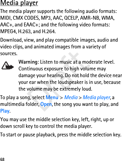 68Media playerThe media player supports the following audio formats: MIDI, CMX CODES, MP3, AAC, QCELP, AMR-NB, WMA, AAC+, and EAAC+; and the following video formats: MPEG4, H.263, and H.264.Download, view, and play compatible images, audio and video clips, and animated images from a variety of sources. Warning: Listen to music at a moderate level. Continuous exposure to high volume may damage your hearing. Do not hold the device near your ear when the loudspeaker is in use, because the volume may be extremely loud.To play a song, select Menu &gt; Media &gt; Media player, a multimedia folder, Open, the song you want to play, and Play.You may use the middle selection key, left, right, up or down scroll key to control the media player.To start or pause playback, press the middle selection key.Draft