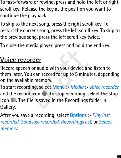 69To fast-forward or rewind, press and hold the left or right scroll key. Release the key at the position you want to continue the playback.To skip to the next song, press the right scroll key. To restart the current song, press the left scroll key. To skip to the previous song, press the left scroll key twice.To close the media player, press and hold the end key. Voice recorderRecord speech or audio with your device and listen to them later. You can record for up to 5 minutes, depending on the available memory.To start recording, select Menu &gt; Media &gt; Voice recorder and the record icon  . To stop recording, select the stop icon  . The file is saved in the Recordings folder in Gallery.After you save a recording, select Options &gt; Play last recorded, Send last recorded, Recordings list, or Select memory.Draft