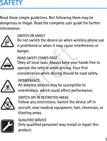 7SAFETYRead these simple guidelines. Not following them may be dangerous or illegal. Read the complete user guide for further information. SWITCH ON SAFELYDo not switch the device on when wireless phone use is prohibited or when it may cause interference or danger.ROAD SAFETY COMES FIRSTObey all local laws. Always keep your hands free to operate the vehicle while driving. Your first consideration while driving should be road safety.INTERFERENCEAll wireless devices may be susceptible to interference, which could affect performance.SWITCH OFF IN RESTRICTED AREASFollow any restrictions. Switch the device off in aircraft, near medical equipment, fuel, chemicals, or blasting areas.QUALIFIED SERVICEOnly qualified personnel may install or repair this product.Draft