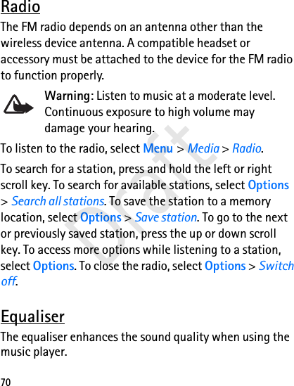 70RadioThe FM radio depends on an antenna other than the wireless device antenna. A compatible headset or accessory must be attached to the device for the FM radio to function properly.Warning: Listen to music at a moderate level. Continuous exposure to high volume may damage your hearing.To listen to the radio, select Menu &gt; Media &gt; Radio.To search for a station, press and hold the left or right scroll key. To search for available stations, select Options &gt; Search all stations. To save the station to a memory location, select Options &gt; Save station. To go to the next or previously saved station, press the up or down scroll key. To access more options while listening to a station, select Options. To close the radio, select Options &gt; Switch off.EqualiserThe equaliser enhances the sound quality when using the music player. Draft