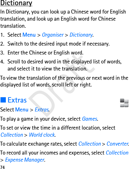 74DictionaryIn Dictionary, you can look up a Chinese word for English translation, and look up an English word for Chinese translation. 1. Select Menu &gt; Organiser &gt; Dictionary. 2. Switch to the desired input mode if necessary.3. Enter the Chinese or English word.4. Scroll to desired word in the displayed list of words, and select it to view the translation.To view the translation of the previous or next word in the displayed list of words, scroll left or right.■ExtrasSelect Menu &gt; Extras.To play a game in your device, select Games.To set or view the time in a different location, select Collection &gt; World clock.To calculate exchange rates, select Collection &gt; Converter.To record all your incomes and expenses, select Collection &gt; Expense Manager.Draft