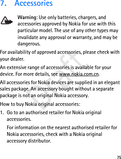 757. AccessoriesWarning: Use only batteries, chargers, and accessories approved by Nokia for use with this particular model. The use of any other types may invalidate any approval or warranty, and may be dangerous.For availability of approved accessories, please check with your dealer. An extensive range of accessories is available for your device. For more details, see www.nokia.com.cn. All accessories for Nokia devices are supplied in an elegant sales package. An accessory bought without a separate package is not an original Nokia accessory.How to buy Nokia original accessories:1. Go to an authorised retailer for Nokia original accessories.For information on the nearest authorised retailer for Nokia accessories, check with a Nokia original accessory distributor.Draft