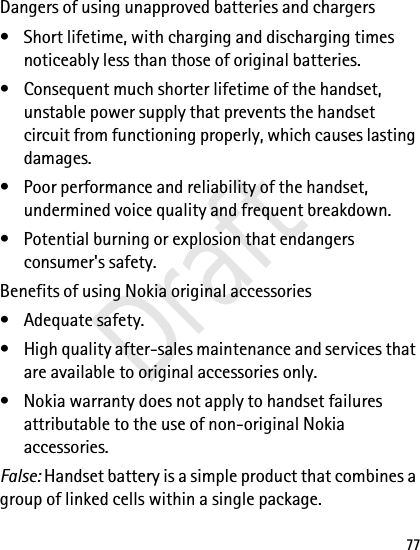 77Dangers of using unapproved batteries and chargers• Short lifetime, with charging and discharging times noticeably less than those of original batteries.• Consequent much shorter lifetime of the handset, unstable power supply that prevents the handset circuit from functioning properly, which causes lasting damages.• Poor performance and reliability of the handset, undermined voice quality and frequent breakdown.• Potential burning or explosion that endangers consumer&apos;s safety.Benefits of using Nokia original accessories• Adequate safety.• High quality after-sales maintenance and services that are available to original accessories only.• Nokia warranty does not apply to handset failures attributable to the use of non-original Nokia accessories.False: Handset battery is a simple product that combines a group of linked cells within a single package.Draft
