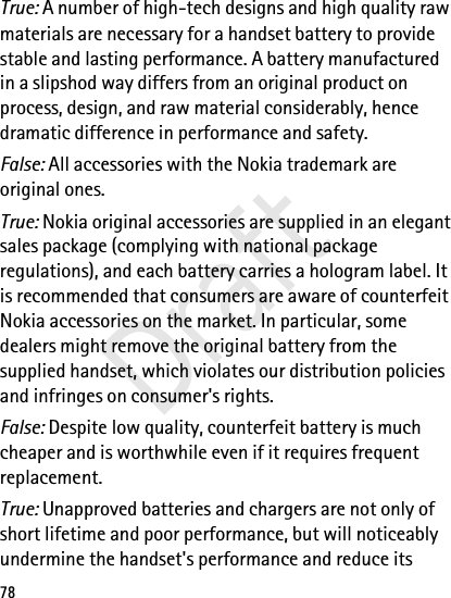 78True: A number of high-tech designs and high quality raw materials are necessary for a handset battery to provide stable and lasting performance. A battery manufactured in a slipshod way differs from an original product on process, design, and raw material considerably, hence dramatic difference in performance and safety.False: All accessories with the Nokia trademark are original ones.True: Nokia original accessories are supplied in an elegant sales package (complying with national package regulations), and each battery carries a hologram label. It is recommended that consumers are aware of counterfeit Nokia accessories on the market. In particular, some dealers might remove the original battery from the supplied handset, which violates our distribution policies and infringes on consumer&apos;s rights.False: Despite low quality, counterfeit battery is much cheaper and is worthwhile even if it requires frequent replacement.True: Unapproved batteries and chargers are not only of short lifetime and poor performance, but will noticeably undermine the handset&apos;s performance and reduce its Draft