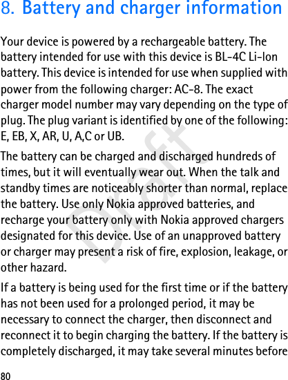 808. Battery and charger informationYour device is powered by a rechargeable battery. The battery intended for use with this device is BL-4C Li-lon battery. This device is intended for use when supplied with power from the following charger: AC-8. The exact charger model number may vary depending on the type of plug. The plug variant is identified by one of the following: E, EB, X, AR, U, A,C or UB.The battery can be charged and discharged hundreds of times, but it will eventually wear out. When the talk and standby times are noticeably shorter than normal, replace the battery. Use only Nokia approved batteries, and recharge your battery only with Nokia approved chargers designated for this device. Use of an unapproved battery or charger may present a risk of fire, explosion, leakage, or other hazard.If a battery is being used for the first time or if the battery has not been used for a prolonged period, it may be necessary to connect the charger, then disconnect and reconnect it to begin charging the battery. If the battery is completely discharged, it may take several minutes before Draft