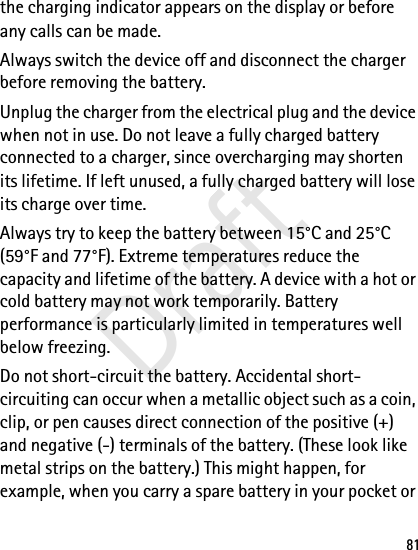 81the charging indicator appears on the display or before any calls can be made.Always switch the device off and disconnect the charger before removing the battery.Unplug the charger from the electrical plug and the device when not in use. Do not leave a fully charged battery connected to a charger, since overcharging may shorten its lifetime. If left unused, a fully charged battery will lose its charge over time.Always try to keep the battery between 15°C and 25°C (59°F and 77°F). Extreme temperatures reduce the capacity and lifetime of the battery. A device with a hot or cold battery may not work temporarily. Battery performance is particularly limited in temperatures well below freezing.Do not short-circuit the battery. Accidental short-circuiting can occur when a metallic object such as a coin, clip, or pen causes direct connection of the positive (+) and negative (-) terminals of the battery. (These look like metal strips on the battery.) This might happen, for example, when you carry a spare battery in your pocket or Draft