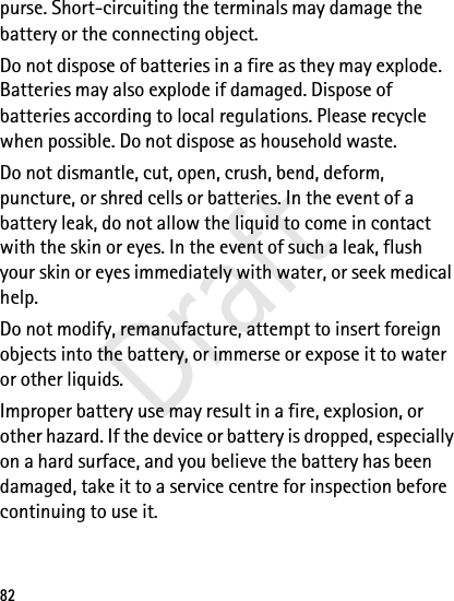 82purse. Short-circuiting the terminals may damage the battery or the connecting object.Do not dispose of batteries in a fire as they may explode. Batteries may also explode if damaged. Dispose of batteries according to local regulations. Please recycle when possible. Do not dispose as household waste.Do not dismantle, cut, open, crush, bend, deform, puncture, or shred cells or batteries. In the event of a battery leak, do not allow the liquid to come in contact with the skin or eyes. In the event of such a leak, flush your skin or eyes immediately with water, or seek medical help.Do not modify, remanufacture, attempt to insert foreign objects into the battery, or immerse or expose it to water or other liquids.Improper battery use may result in a fire, explosion, or other hazard. If the device or battery is dropped, especially on a hard surface, and you believe the battery has been damaged, take it to a service centre for inspection before continuing to use it.Draft