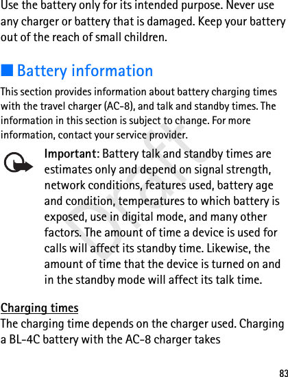 83Use the battery only for its intended purpose. Never use any charger or battery that is damaged. Keep your battery out of the reach of small children.■Battery informationThis section provides information about battery charging times with the travel charger (AC-8), and talk and standby times. The information in this section is subject to change. For more information, contact your service provider. Important: Battery talk and standby times are estimates only and depend on signal strength, network conditions, features used, battery age and condition, temperatures to which battery is exposed, use in digital mode, and many other factors. The amount of time a device is used for calls will affect its standby time. Likewise, the amount of time that the device is turned on and in the standby mode will affect its talk time.Charging timesThe charging time depends on the charger used. Charging a BL-4C battery with the AC-8 charger takes Draft