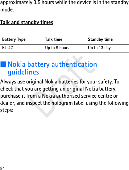 84approximately 3.5 hours while the device is in the standby mode.Talk and standby times■Nokia battery authentication guidelinesAlways use original Nokia batteries for your safety. To check that you are getting an original Nokia battery, purchase it from a Nokia authorised service centre or dealer, and inspect the hologram label using the following steps:Battery Type Talk time Standby timeBL-4C Up to 5 hours Up to 13 daysDraft