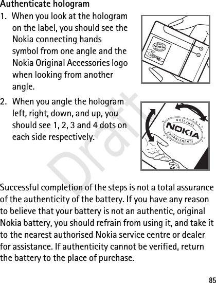 85Authenticate hologram1. When you look at the hologram on the label, you should see the Nokia connecting hands symbol from one angle and the Nokia Original Accessories logo when looking from another angle.2. When you angle the hologram left, right, down, and up, you should see 1, 2, 3 and 4 dots on each side respectively.Successful completion of the steps is not a total assurance of the authenticity of the battery. If you have any reason to believe that your battery is not an authentic, original Nokia battery, you should refrain from using it, and take it to the nearest authorised Nokia service centre or dealer for assistance. If authenticity cannot be verified, return the battery to the place of purchase.Draft