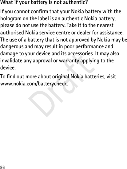 86What if your battery is not authentic?If you cannot confirm that your Nokia battery with the hologram on the label is an authentic Nokia battery, please do not use the battery. Take it to the nearest authorised Nokia service centre or dealer for assistance. The use of a battery that is not approved by Nokia may be dangerous and may result in poor performance and damage to your device and its accessories. It may also invalidate any approval or warranty applying to the device.To find out more about original Nokia batteries, visit www.nokia.com/batterycheck.Draft