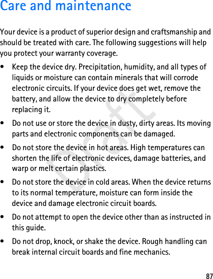 87Care and maintenanceYour device is a product of superior design and craftsmanship and should be treated with care. The following suggestions will help you protect your warranty coverage.• Keep the device dry. Precipitation, humidity, and all types of liquids or moisture can contain minerals that will corrode electronic circuits. If your device does get wet, remove the battery, and allow the device to dry completely before replacing it.• Do not use or store the device in dusty, dirty areas. Its moving parts and electronic components can be damaged.• Do not store the device in hot areas. High temperatures can shorten the life of electronic devices, damage batteries, and warp or melt certain plastics.• Do not store the device in cold areas. When the device returns to its normal temperature, moisture can form inside the device and damage electronic circuit boards.• Do not attempt to open the device other than as instructed in this guide.• Do not drop, knock, or shake the device. Rough handling can break internal circuit boards and fine mechanics.Draft